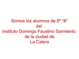 Somos los alumnos de 6º “B” del  Instituto Domingo Faustino Sarmiento  de la ciudad de La Calera 