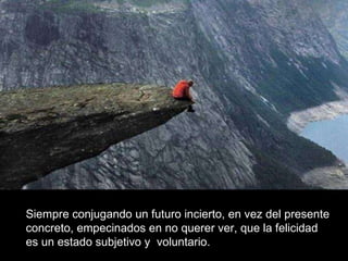 Siempre conjugando un futuro incierto, en vez del presente  concreto, empecinados en no querer ver, que la felicidad  es un estado subjetivo y  voluntario.  