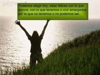 Podemos elegir hoy, estar felices con lo que  somos, con lo que tenemos o vivir amargados  por lo que no tenemos o no podemos ser. 