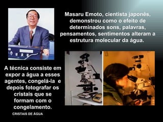 Masaru Emoto, cientista japonês, demonstrou como o efeito de determinados sons, palavras, pensamentos, sentimentos alteram a estrutura molecular da água.  A técnica consiste em expor a água a esses agentes, congelá-la  e depois fotografar os cristais que se formam com o congelamento. 