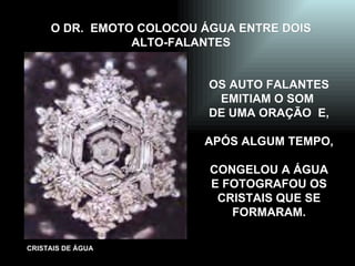 O DR.  EMOTO COLOCOU ÁGUA ENTRE DOIS ALTO-FALANTES OS AUTO FALANTES EMITIAM O SOM  DE UMA ORAÇÃO  E, APÓS ALGUM TEMPO, CONGELOU A ÁGUA  E FOTOGRAFOU OS CRISTAIS QUE SE FORMARAM. 