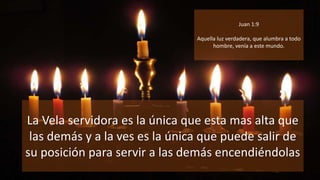 La Vela servidora es la única que esta mas alta que
las demás y a la ves es la única que puede salir de
su posición para servir a las demás encendiéndolas
Juan 1:9
Aquella luz verdadera, que alumbra a todo
hombre, venía a este mundo.
 
