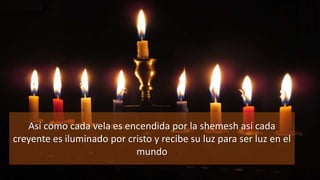 Así como cada vela es encendida por la shemesh así cada
creyente es iluminado por cristo y recibe su luz para ser luz en el
mundo
 