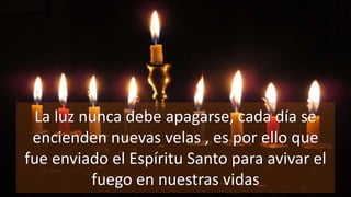 La luz nunca debe apagarse, cada día se
encienden nuevas velas , es por ello que
fue enviado el Espíritu Santo para avivar el
fuego en nuestras vidas
 
