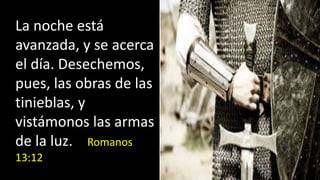 La noche está
avanzada, y se acerca
el día. Desechemos,
pues, las obras de las
tinieblas, y
vistámonos las armas
de la luz. Romanos
13:12
 