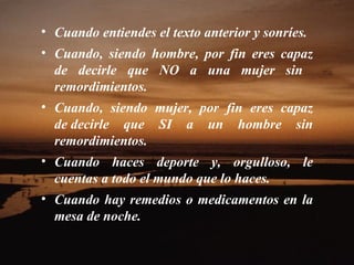 Cuando entiendes el texto anterior y sonríes.  Cuando, siendo hombre, por fin eres capaz de decirle que NO a una mujer sin    remordimientos.  Cuando, siendo mujer, por fin eres capaz de decirle que SI a un hombre sin remordimientos.  Cuando haces deporte y, orgulloso, le cuentas a todo el mundo que lo haces.  Cuando hay remedios o medicamentos en la mesa de noche.  