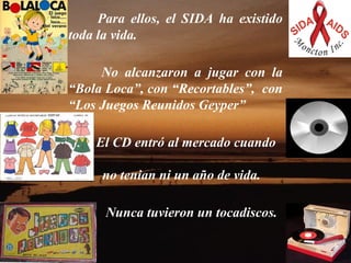      Para ellos, el SIDA ha existido toda la vida.     No alcanzaron a jugar con la “Bola Loca”, con “Recortables”,  con “Los Juegos Reunidos Geyper”  El CD entró al mercado cuando  no tenian ni un año de vida. Nunca tuvieron un tocadiscos.  