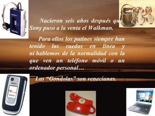 Nacieron seis años después que  Sony puso a la venta el Walkman. Para ellos los patines siempre han tenido las ruedas en línea y ni hablemos de la normalidad con la que ven un teléfono móvil o un ordenador personal… Las “Gondolas” son venecianas. 