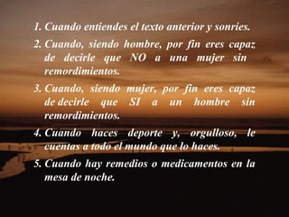 1. Cuando entiendes el texto anterior y sonríes.
2. Cuando, siendo hombre, por fin eres capaz
de decirle que NO a una mujer sin
remordimientos.
3. Cuando, siendo mujer, por fin eres capaz
de decirle que SI a un hombre sin
remordimientos.
4. Cuando haces deporte y, orgulloso, le
cuentas a todo el mundo que lo haces.
5. Cuando hay remedios o medicamentos en la
mesa de noche.
 
