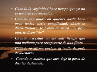 Cuando la virginidad hace tiempo que ya no es tema de conversación.  Cuando los niños con quienes hasta hace poco tenías cierta complicidad, ahora te dicen “señor”, te tratan de usted... o, peor aún, te dicen “tío”.  Cuando necesitas mucho más tiempo que una mañana para recuperarte de una fiesta.  Cuando tú mismo cuelgas la toalla después de ducharte.  Cuando te molesta que otro deje la pasta de dientes destapada.  