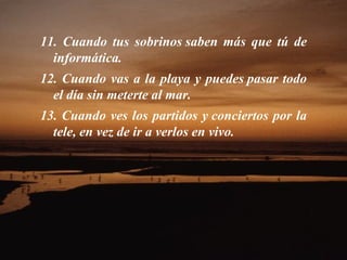 11. Cuando tus sobrinos saben más que tú de informática.  12. Cuando vas a la playa y puedes pasar todo el día sin meterte al mar.  13. Cuando ves los partidos y conciertos por la tele, en vez de ir a verlos en vivo.  