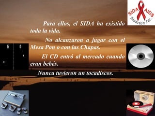      Para ellos, el SIDA ha existido toda la vida.    No alcanzaron a jugar con el Mesa Pon o con las Chapas.   El CD entró al mercado cuando eran bebés.  Nunca tuvieron un tocadiscos.  