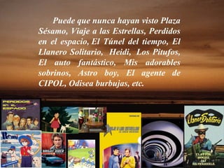 Puede que nunca hayan visto Plaza Sésamo, Viaje a las Estrellas, Perdidos en el espacio, El Túnel del tiempo, El Llanero Solitario,  Heidi,  Los Pitufos, El auto fantástico, Mis adorables sobrinos, Astro boy, El agente de CIPOL, Odisea burbujas, etc. 