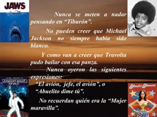 Nunca se meten a nadar pensando en “Tiburón”.  No pueden creer que Michael Jackson no siempre había sido blanco.  Y como van a creer que Travolta pudo bailar con esa panza.  Nunca oyeron las siguientes expresiones: “ El avión,  jefe, el avión”, o “ Abuelito dime tú”.  No recuerdan quién era la “Mujer maravilla”.  
