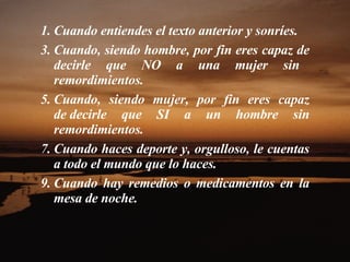Cuando entiendes el texto anterior y sonríes.  Cuando, siendo hombre, por fin eres capaz de decirle que NO a una mujer sin    remordimientos.  Cuando, siendo mujer, por fin eres capaz de decirle que SI a un hombre sin remordimientos.  Cuando haces deporte y, orgulloso, le cuentas a todo el mundo que lo haces.  Cuando hay remedios o medicamentos en la mesa de noche.  