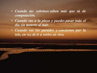 Cuando tus sobrinos saben más que tú de computación.  Cuando vas a la playa y puedes pasar todo el día sin meterte al mar.  Cuando ves los partidos y conciertos por la tele, en vez de ir a verlos en vivo.  