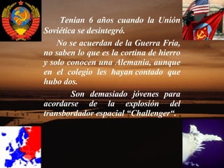 Tenían 6 años cuando la Unión Soviética se desintegró.    No se acuerdan de la Guerra Fría, no saben lo que es la cortina de hierro y solo conocen una Alemania, aunque en el colegio les hayan contado que hubo dos.   Son demasiado jóvenes para acordarse de la explosión del transbordador espacial “Challenger“. 