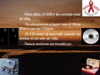     Para ellos, el SIDA ha existido toda la vida.    No alcanzaron a jugar con el Mesa Pon o con las Chapas.   El CD entró al mercado cuando no tenían ni un año de vida.  Nunca tuvieron un tocadiscos.  
