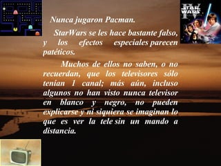 Nunca jugaron Pacman.  StarWars se les hace bastante falso, y los efectos especiales parecen patéticos.    Muchos de ellos no saben, o no recuerdan, que los televisores sólo tenían 1 canal; más aún, incluso algunos no han visto nunca televisor en blanco y negro, no pueden explicarse y ni siquiera se imaginan lo que es ver la tele sin un mando a distancia.    