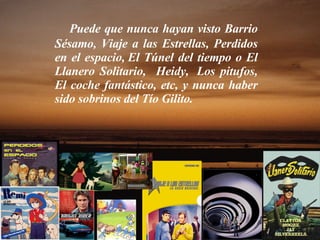 Puede que nunca hayan visto Barrio Sésamo, Viaje a las Estrellas, Perdidos en el espacio, El Túnel del tiempo o El Llanero Solitario,  Heidy,  Los pitufos, El coche fantástico, etc, y nunca haber sido sobrinos del Tío Gilito. 