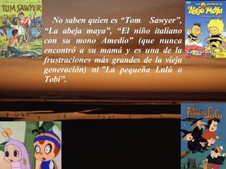 No saben quien es “Tom    Sawyer”, “La abeja maya”, “El niño italiano con su mono Amedio” (que nunca encontró a su mamá y es una de la frustraciones más grandes de la vieja generación) ni ”La pequeña Lulú o Tobi”.  