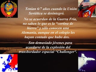 Tenían 6/7 años cuando la Unión
     Soviética se desintegró.
  No se acuerdan de la Guerra Fría,
  no saben lo que es la “cortina de
    hierro” y sólo conocen una
 Alemania, aunque en el colegio les
   hayan contado que hubo dos.
      Son demasiado jóvenes para
    acordarse de la explosión del
transbordador espacial “Challenger“.
 