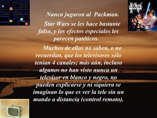 Nunca jugaron al Packman.
    Star Wars se les hace bastante
  falso, y los efectos especiales les
         parecen patéticos.
    Muchos de ellos no saben, o no
 recuerdan, que los televisores sólo
 tenían 4 canales; más aún, incluso
   algunos no han visto nunca un
   televisor en blanco y negro, no
  pueden explicarse y ni siquiera se
imaginan lo que es ver la tele sin un
mando a distancia (control remoto).
 