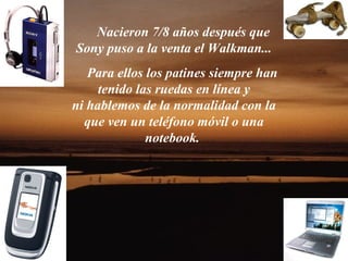 Nacieron 7/8 años después que
Sony puso a la venta el Walkman...
   Para ellos los patines siempre han
     tenido las ruedas en línea y
ni hablemos de la normalidad con la
  que ven un teléfono móvil o una
              notebook.
 