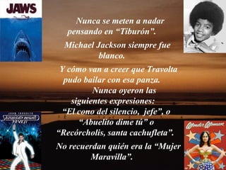 Nunca se meten a nadar
   pensando en “Tiburón”.
  Michael Jackson siempre fue
           blanco.
 Y cómo van a creer que Travolta
  pudo bailar con esa panza.
          Nunca oyeron las
    siguientes expresiones:
  “El cono del silencio, jefe”, o
      “Abuelito dime tú” o
“Recórcholis, santa cachufleta”.
No recuerdan quién era la “Mujer
         Maravilla”.
 