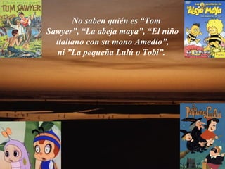 No saben quién es “Tom
Sawyer”, “La abeja maya”, “El niño
  italiano con su mono Amedio”,
   ni ”La pequeña Lulú o Tobi”.
 