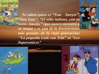 No saben quien es “Tom    Sawyer”, “Don Gato”, “El niño italiano, con su mono Amedio” (que nunca encontró a su mamá y es una de la frustraciones más grandes de la vieja generación)  ”La pequeña Lulú con Tobi” ni “Los Supersonicos”  