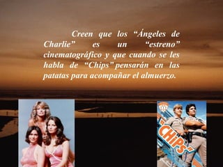 Creen que los “Ángeles de Charlie” es un “estreno” cinematográfico y que cuando se les habla de “Chips” pensarán en las patatas para acompañar el almuerzo.  