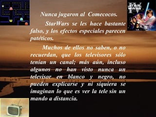 Nunca jugaron al  Comecocos.  StarWars se les hace bastante falso, y los efectos especiales parecen patéticos.    Muchos de ellos no saben, o no recuerdan, que los televisores sólo tenían un canal; más aún, incluso algunos no han visto nunca un televisor en blanco y negro, no pueden explicarse y ni siquiera se imaginan lo que es ver la tele sin un mando a distancia.    