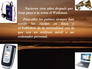 Nacieron siete años después que  Sony puso a la venta el Walkman. Para ellos los patines siempre han tenido las ruedas en línea y ni hablemos de la normalidad con la que ven un teléfono móvil o un ordenador personal.  