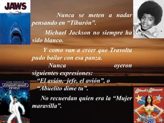 Nunca se meten a nadar pensando en “Tiburón”.  Michael Jackson no siempre ha sido blanco.  Y como van a creer que Travolta pudo bailar con esa panza.  Nunca oyeron siguientes expresiones: “ El avión,  jefe, el avión”, o “ Abuelito dime tu”.  No recuerdan quien era la “Mujer maravilla”.  
