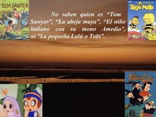 No saben quien es “Tom    Sawyer”, “La abeja maya”, “El niño italiano con su mono Amedio”, ni ”La pequeña Lulú o Tobi”.  