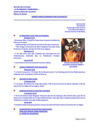 Jeremías 18:6<br />Dice Jehová.<br />He Aquí Que Como El Barro<br />En La Mano Del Alfarero,<br />Así Sois Vosotros En Mi Mano,<br />LA MADUREZ LLEGA CON LAS PRUEBAS:<br />3739515130175Santiago 1:2-4<br />2 Hermanos Míos, Tened Por Sumo Gozo Cuando Os Halléis En Diversas Pruebas, <br />    3 Sabiendo Que La Prueba De Vuestra Fe Produce Paciencia. <br />    4 Mas Tenga La Paciencia Su Obra Completa, Para Que Seáis Perfectos Y Cabales, Sin Que Os Falte Cosa Alguna.<br />Romanos 5:3<br />3 Y No Sólo Esto, Sino Que También Nos Gloriamos En Las Tribulaciones, Sabiendo Que La Tribulación Produce Paciencia; <br />Lucas 21:19<br />¡SOMOS MOLDEADOS  POR JESUCRISTO NUESTRO SEÑOR  Y SALVADOR!19 Con Vuestra Paciencia Ganaréis Vuestras Almas.<br />SOMOS FORMADOS POR JESUCRISTO:<br />Filipenses 3:10<br />10 A Fin De Conocerle, Y El Poder De Su Resurrección, Y La Participación De Sus Padecimientos, Llegando A Ser Semejante A Él En Su Muerte, <br />JESUCRISTO NOS CUIDA:<br />2 Timoteo 4:18<br />18 Y El Señor Me Librará De Toda Obra Mala, Y Me Preservará Para Su Reino Celestial. A Él Sea Gloria Por Los Siglos De Los Siglos. Amén. <br />CONFIAR EN DIOS ES NUESTRA VICTORIA:<br />1 Corintios 10:13<br />13 No Os Ha Sobrevenido Ninguna Tentación Que No Sea Humana; Pero Fiel Es Dios, Que No Os Dejará Ser Tentados Más De Lo Que Podéis Resistir, Sino Que Dará También Juntamente Con La Tentación La Salida, Para Que Podáis Soportar. <br />Isaías 26:4<br />4 Confiad En Jehová Perpetuamente, Porque En Jehová El Señor Está La Fortaleza De Los Siglos.<br />GLORIÉMONOS EN NUESTRAS DEBILIDADES,<br />PARA QUE REPOSE SOBRE NOSOTROS <br />EL PODER DE JESUCRISTO:<br />2 Corintios 12:7-10<br />7 Y Para Que La Grandeza De Las Revelaciones No Me Exaltase Desmedidamente, Me Fue Dado Un Aguijón En Mi Carne, Un Mensajero De Satanás Que Me Abofetee, Para Que No Me Enaltezca Sobremanera; <br />    8 Respecto A Lo Cual Tres Veces He Rogado Al Señor, Que Lo Quite De Mí. <br />    9 Y Me Ha Dicho: Bástate Mi Gracia; Porque Mi Poder Se Perfecciona En La Debilidad. Por Tanto, De Buena Gana Me Gloriaré Más Bien En Mis Debilidades, Para Que Repose Sobre Mí El Poder De Cristo. <br />    10 Por Lo Cual, Por Amor A Cristo Me Gozo En Las Debilidades, En Afrentas, En Necesidades, En Persecuciones, En Angustias; Porque Cuando Soy Débil, Entonces Soy Fuerte. <br />EN NUESTRA COMUNIÓN CON EL EVANGELIO<br />SOMOS PERFECCIONADOS POR JESUCRISTO: <br />Filipenses 1:5-6<br />5 Por Vuestra Comunión En El Evangelio, Desde El Primer Día Hasta Ahora; <br />    6 Estando Persuadido De Esto, Que El Que Comenzó En Vosotros La Buena Obra, La Perfeccionará Hasta El Día De Jesucristo; <br />BENDITO JEHOVÁ QUE OYE NUESTRAS ORACIONES<br />Salmos 28:1-9<br />1 A Ti Clamaré, Oh Jehová. <br />  Roca Mía, No Te Desentiendas De Mí, <br />   Para Que No Sea Yo, Dejándome Tú, <br />    Semejante A Los Que Descienden Al Sepulcro. <br /> 2 Oye La Voz De Mis Ruegos Cuando Clamo A Ti, <br />    Cuando Alzo Mis Manos Hacia Tu Santo Templo. <br /> 3 No Me Arrebates Juntamente Con Los Malos, <br />    Y Con Los Que Hacen Iniquidad, <br />    Los Cuales Hablan Paz Con Sus Prójimos, <br />    Pero La Maldad Está En Su Corazón. <br /> 4 Dales Conforme A Su Obra,<br />    Y Conforme A La Perversidad De Sus Hechos; <br />    Dales Su Merecido Conforme A La Obra De Sus Manos. <br /> 5 Por Cuanto No Atendieron A Los Hechos De    Jehová, <br />289179040640    Ni A La Obra De Sus Manos, <br />    El Los Derribará, Y No Los Edificará. <br /> 6 Bendito Sea Jehová, <br />    Que Oyó La Voz De Mis Ruegos. <br /> 7 Jehová Es Mi Fortaleza Y Mi Escudo; <br />    En Él Confió Mi Corazón, Y Fui Ayudado, <br />    Por Lo Que Se Gozó Mi Corazón, <br /> Y Con Mi Cántico Le Alabaré. <br /> 8 Jehová Es La Fortaleza De Su Pueblo, <br />    Y El Refugio Salvador De Su Ungido. <br /> 9 Salva A Tu Pueblo, Y Bendice A Tu Heredad; <br />    Y Pastoréales Y Susténtales Para Siempre. <br />