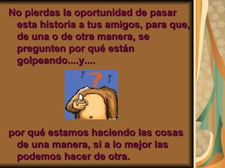 No pierdas la oportunidad de pasar esta historia a tus amigos, para que, de una o de otra manera, se pregunten por qué están golpeando....y.... por qué estamos haciendo las cosas de una manera, si a lo mejor las podemos hacer de otra. 
