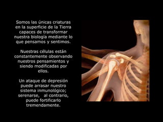 Somos las únicas criaturas
en la superficie de la Tierra
  capaces de transformar
nuestra biología mediante lo
 que pensamos y sentimos.

   Nuestras células están
constantemente observando
 nuestros pensamientos y
  siendo modificadas por
           ellos.

 Un ataque de depresión
  puede arrasar nuestro
  sistema inmunológico;
 serenarse, al contrario,
     puede fortificarlo
     tremendamente.
 
