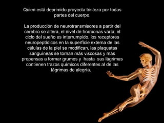 Quien está deprimido proyecta tristeza por todas
              partes del cuerpo.

 La producción de neurotransmisores a partir del
 cerebro se altera, el nivel de hormonas varía, el
  ciclo del sueño es interrumpido, los receptores
  neuropeptídicos en la superfície externa de las
   células de la piel se modifican, las plaquetas
    sanguíneas se tornan más viscosas y más
propensas a formar grumos y hasta sus lágrimas
  contienen trazos químicos diferentes al de las
               lágrimas de alegría.
 