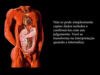 Não se pode simplesmente captar dados isolados e confirmá-los com um julgamento. Você se transforma na interpretação quando a internaliza. 