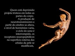 Quem está deprimido projeta tristeza em todas as partes do corpo.  A produção de neurotransmissores a partir do cérebro se altera, o nível de hormônios varia, o ciclo do sono é interrompido, os receptores neuropeptídicos na superfície externa das células da pele se modificam,  