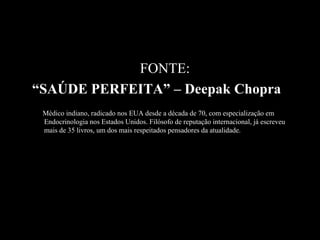 FONTE:
“SAÚDE PERFEITA” – Deepak Chopra
 Médico indiano, radicado nos EUA desde a década de 70, com especialização em
 Endocrinologia nos Estados Unidos. Filósofo de reputação internacional, já escreveu
 mais de 35 livros, um dos mais respeitados pensadores da atualidade.
 