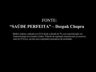 FONTE:
“SAÚDE PERFEITA” – Deepak Chopra
 Médico indiano, radicado nos EUA desde a década de 70, com especialização em
 Endocrinologia nos Estados Unidos. Filósofo de reputação internacional, já escreveu
 mais de 35 livros, um dos mais respeitados pensadores da atualidade.
 