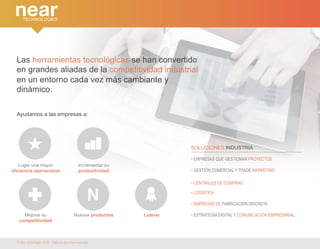 Las herramientas tecnológicas se han convertido 
en grandes aliadas de la competitividad industrial 
en un entorno cada vez más cambiante y 
dinámico. 
Ayudamos a las empresas a: 
Logar una mayor 
eficiencia operacional 
Incrementar su 
productividad 
Mejorar su 
competitividad 
Nuevos productos Liderar 
SOLUCIONES INDUSTRIA 
• EMPRESAS QUE GESTIONAN PROYECTOS 
• GESTIÓN COMERCIAL Y TRADE MARKETING 
• CENTRALES DE COMPRAS 
• LOGÍSTICA 
• EMPRESAS DE FABRICACIÓN DISCRETA 
• ESTRATEGIA DIGITAL Y COMUNICACIÓN EMPRESARIAL 
© Near technologies 2014 · Todos los derechos reservados 
 