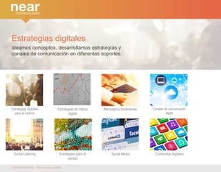 Estrategias digitales 
Ideamos conceptos, desarrollamos estrategias y 
canales de comunicación en diferentes soportes. 
Estrategias digitales 
para el turismo 
Estrategias de marca 
digital 
Mensajería instantánea 
Social Listening Estrategias para el 
cambio 
Canales de comunicación 
digital 
Social Media Contenidos digitales 
© Near technologies 2014 · Todos los derechos reservados 
 