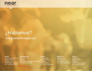 BILBAO 
C/ Ibañez de Bilbao 28 
Edificio Mapfre 
8ª planta, dpto. C 
48009 Bilbao (Bizkaia) 
Tel: +34 944 238 400 
SAN SEBASTIÁN 
Plaza Pinares 1 
5ª planta 
20001 San Sebastián (Gipuzkoa) 
Tel: +34 943 422 656 
MADRID 
C/ Alcalá 492 
Edificio Hispania 
3ª planta 
28027 Madrid 
Tel: +34 914 905 350 
MÉXICO D.F 
Diagonal # 27 
Col. Del Valle 
03100 México D.F. 
Tel: +52 55 53401400 
SEVILLA 
C/ Boabdil 4 
Edificio Vega 6 
2ª planta 
41900 Camas (Sevilla) 
Tel: +34 954 186 601 
¿Hablamos? 
hola@neartechnologies.com 
