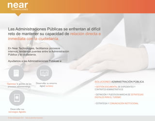 Las Administraciones Públicas se enfrentan al difícil 
reto de mantener su capacidad de relación directa e 
inmediata con la ciudadanía. 
En Near Technologies, facilitamos procesos 
internos, tendemos puentes entre la Administración 
Pública y la ciudadanía. 
Ayudamos a las Administraciones Públicas a: 
Optimizar la gestión de los 
procesos administrativos 
Desarrollar su entorno 
digital turístico 
Desarrollar sus 
estrategias digitales 
© Near technologies 2014 · Todos los derechos reservados 
SOLUCIONES ADMINISTRACIÓN PÚBLICA 
• GESTIÓN DOCUMENTAL DE EXPEDIENTES Y 
CONTRATOS ADMINISTRATIVOS 
• DEFINICIÓN Y PUESTA EN MARCHA DE ESTRATEGIAS 
DIGITALES PARA EL TURISMO 
• ESTRATEGIA Y COMUNICACIÓN INSTITUCIONAL 
 