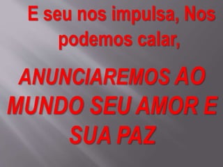 E seu nos impulsa, Nos
podemos calar,
ANUNCIAREMOS AO
MUNDO SEU AMOR E
SUA PAZ
 