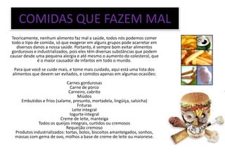 COMIDAS QUE FAZEM MAL
 Teoricamente, nenhum alimento faz mal a saúde, todos nós podemos comer
 todo o tipo de comida, só que exagerar em alguns grupos pode acarretar em
   diversos danos a nossa saúde. Portanto, é sempre bom evitar alimentos
 gordurosos e industrializados, pois eles têm diversas substâncias que podem
causar desde uma pequena alergia e até mesmo o aumento do colesterol, que
              é o maior causador de infartos em todo o mundo.
  Para que você se cuide mais, e tome mais cuidado, aqui está uma lista dos
 alimentos que devem ser evitados, e comidos apenas em algumas ocasiões:
                              Carnes gordurosas
                                Carne de porco
                               Carneiro, cabrito
                                    Miúdos
     Embutidos e frios (salame, presunto, mortadela, lingüiça, salsicha)
                                    Frituras
                                 Leite integral
                                Iogurte integral
                          Creme de leite, manteiga
              Todos os queijos integrais, curtidos ou cremosos
                             Requeijão cremoso
  Produtos industrializados: tortas, bolos, biscoitos amanteigados, sonhos,
  massas com gema de ovo, molhos a base de creme de leite ou maionese.
 